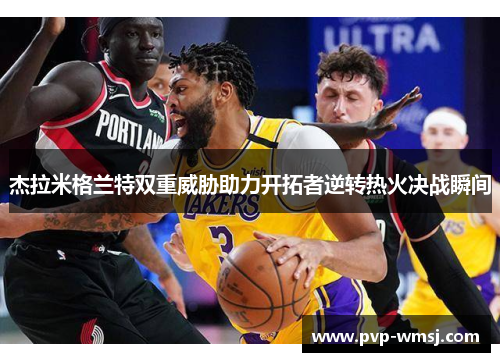 杰拉米格兰特双重威胁助力开拓者逆转热火决战瞬间