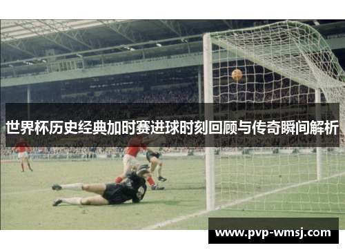 世界杯历史经典加时赛进球时刻回顾与传奇瞬间解析