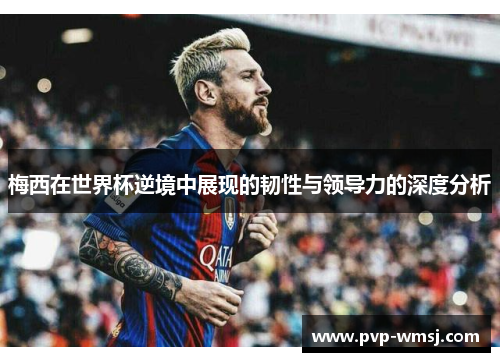梅西在世界杯逆境中展现的韧性与领导力的深度分析