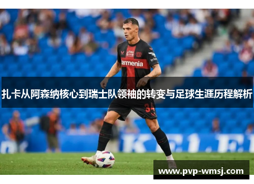 扎卡从阿森纳核心到瑞士队领袖的转变与足球生涯历程解析