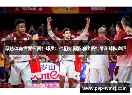 聚焦体育世界杯替补球员：他们如何影响比赛结果和球队命运