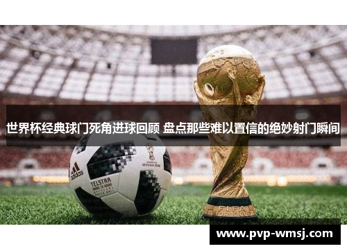 世界杯经典球门死角进球回顾 盘点那些难以置信的绝妙射门瞬间