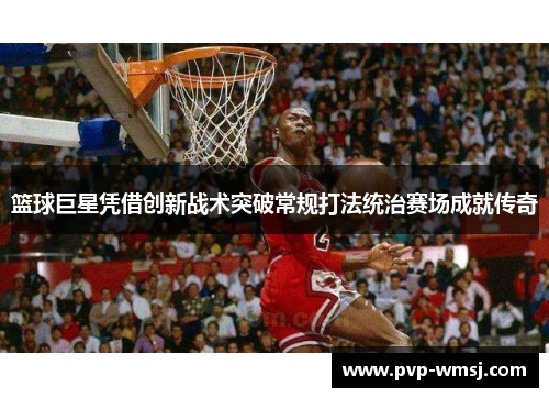 篮球巨星凭借创新战术突破常规打法统治赛场成就传奇