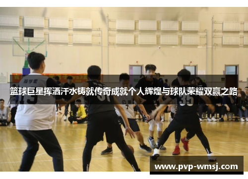 篮球巨星挥洒汗水铸就传奇成就个人辉煌与球队荣耀双赢之路