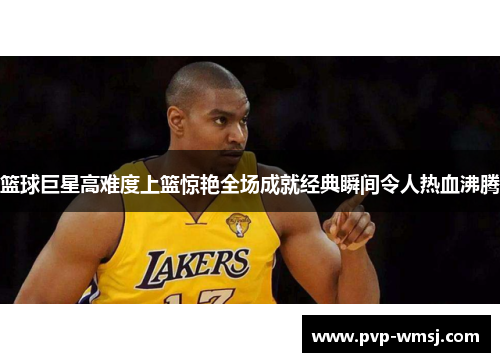 篮球巨星高难度上篮惊艳全场成就经典瞬间令人热血沸腾