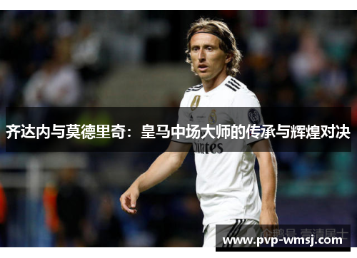 齐达内与莫德里奇：皇马中场大师的传承与辉煌对决