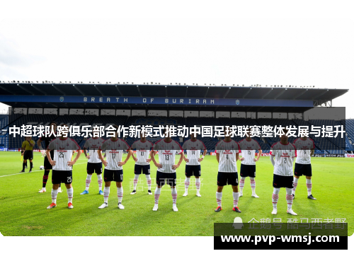 中超球队跨俱乐部合作新模式推动中国足球联赛整体发展与提升