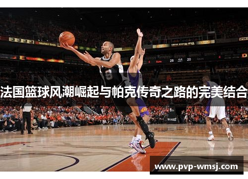 法国篮球风潮崛起与帕克传奇之路的完美结合