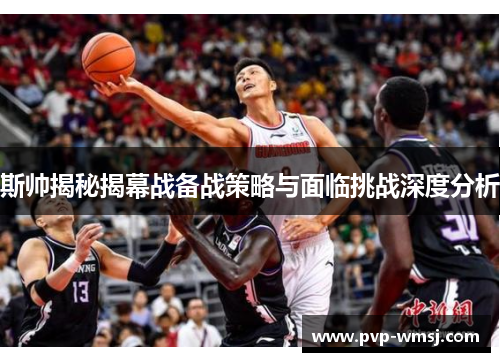 斯帅揭秘揭幕战备战策略与面临挑战深度分析
