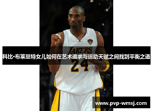 科比·布莱恩特女儿如何在艺术追求与运动天赋之间找到平衡之道