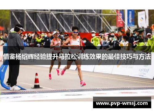 借鉴杨绍辉经验提升马拉松训练效果的最佳技巧与方法