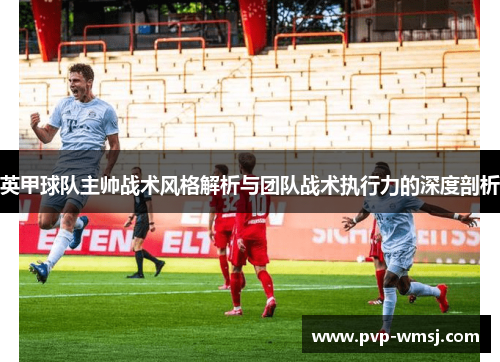 英甲球队主帅战术风格解析与团队战术执行力的深度剖析