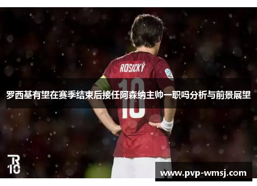 罗西基有望在赛季结束后接任阿森纳主帅一职吗分析与前景展望