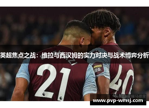 英超焦点之战：维拉与西汉姆的实力对决与战术博弈分析